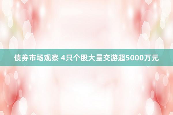 债券市场观察 4只个股大量交游超5000万元