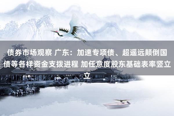 债券市场观察 广东：加速专项债、超遥远颠倒国债等各样资金支拨进程 加任意度股东基础表率竖立