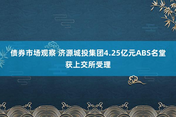 债券市场观察 济源城投集团4.25亿元ABS名堂获上交所受理