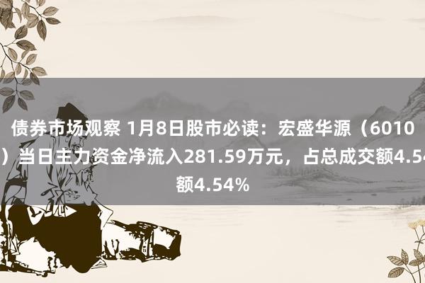 债券市场观察 1月8日股市必读：宏盛华源（601096）当日主力资金净流入281.59万元，占总成交额4.54%