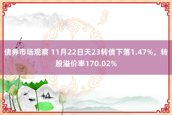 债券市场观察 11月22日天23转债下落1.47%，转股溢价率170.02%