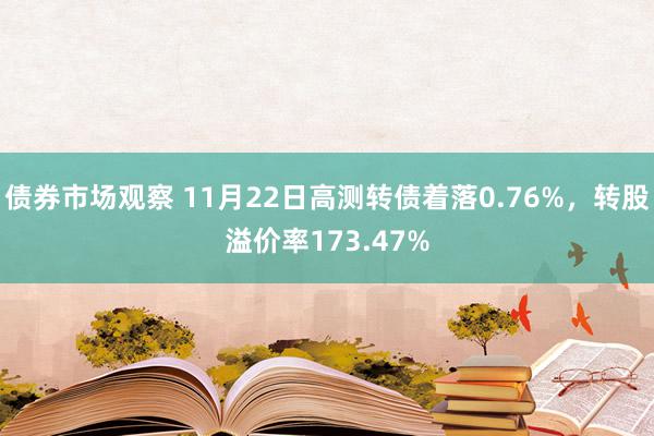 债券市场观察 11月22日高测转债着落0.76%，转股溢价率173.47%