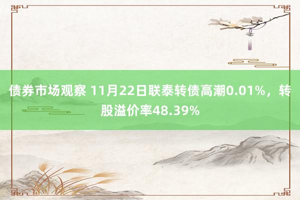 债券市场观察 11月22日联泰转债高潮0.01%，转股溢价率48.39%