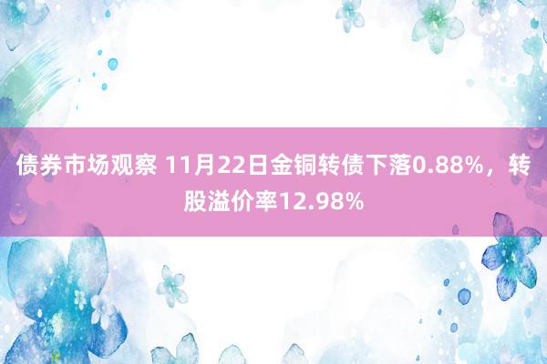 债券市场观察 11月22日金铜转债下落0.88%，转股溢价率12.98%