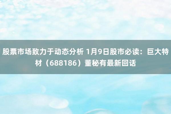 股票市场致力于动态分析 1月9日股市必读：巨大特材（688186）董秘有最新回话