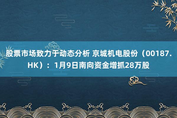 股票市场致力于动态分析 京城机电股份（00187.HK）：1月9日南向资金增抓28万股