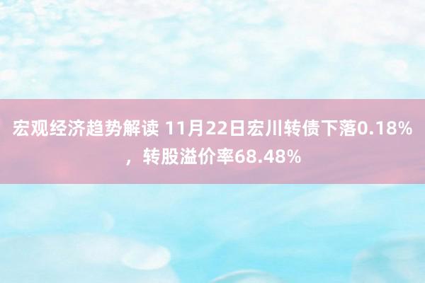 宏观经济趋势解读 11月22日宏川转债下落0.18%，转股溢价率68.48%