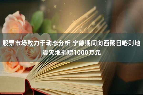 股票市场致力于动态分析 宁德期间向西藏日喀则地震灾地捐赠1000万元