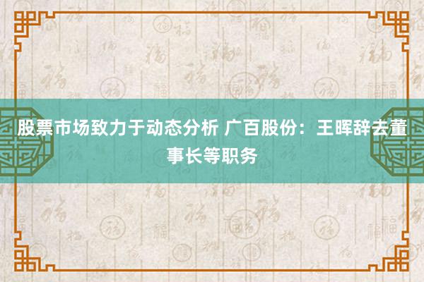 股票市场致力于动态分析 广百股份：王晖辞去董事长等职务