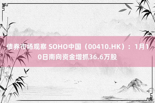 债券市场观察 SOHO中国（00410.HK）：1月10日南向资金增抓36.6万股