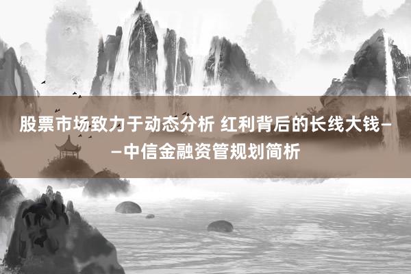 股票市场致力于动态分析 红利背后的长线大钱——中信金融资管规划简析