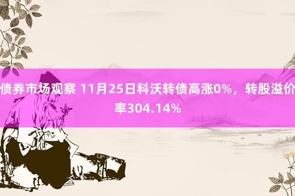 债券市场观察 11月25日科沃转债高涨0%，转股溢价率304.14%