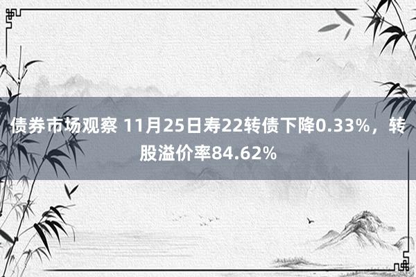 债券市场观察 11月25日寿22转债下降0.33%，转股溢价率84.62%