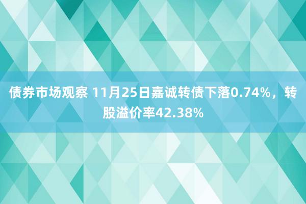 债券市场观察 11月25日嘉诚转债下落0.74%，转股溢价率42.38%