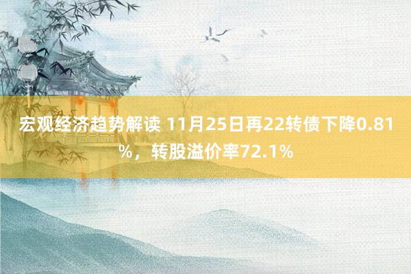 宏观经济趋势解读 11月25日再22转债下降0.81%，转股溢价率72.1%