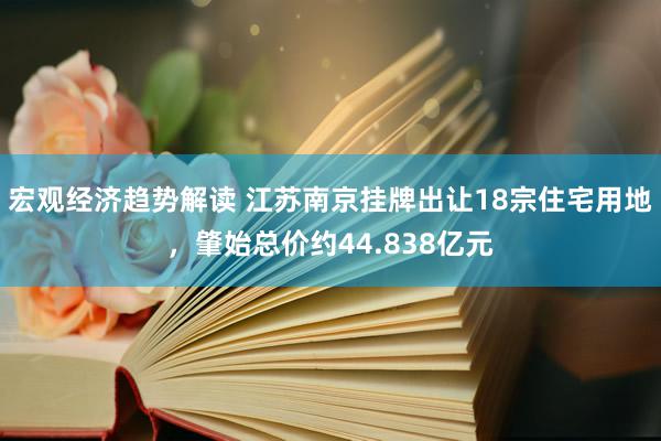 宏观经济趋势解读 江苏南京挂牌出让18宗住宅用地，肇始总价约44.838亿元