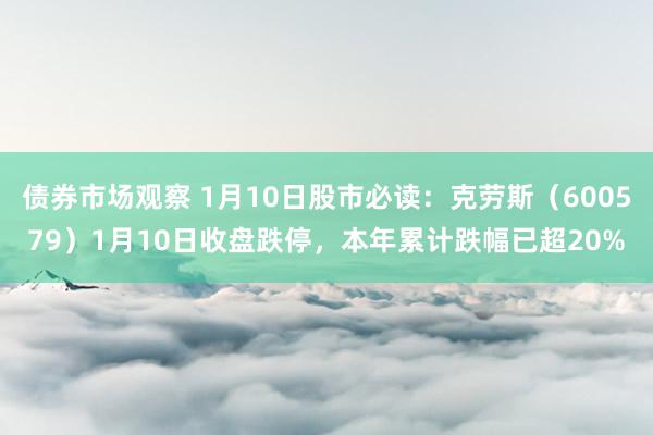 债券市场观察 1月10日股市必读：克劳斯（600579）1月10日收盘跌停，本年累计跌幅已超20%