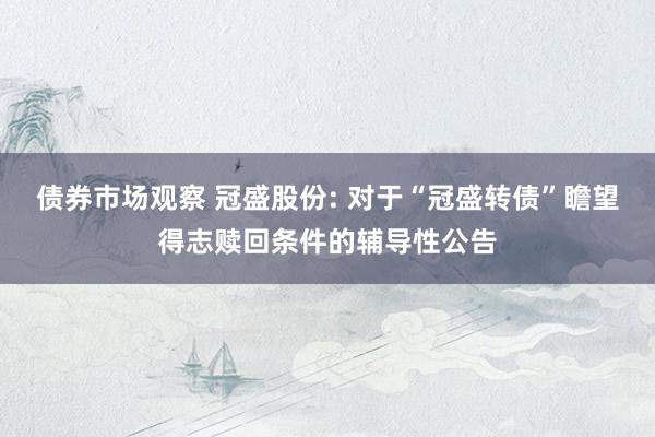 债券市场观察 冠盛股份: 对于“冠盛转债”瞻望得志赎回条件的辅导性公告