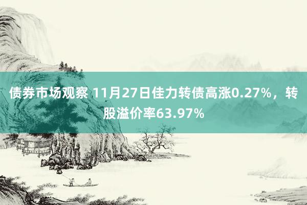 债券市场观察 11月27日佳力转债高涨0.27%，转股溢价率63.97%