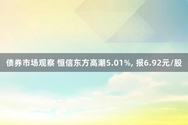 债券市场观察 恒信东方高潮5.01%, 报6.92元/股