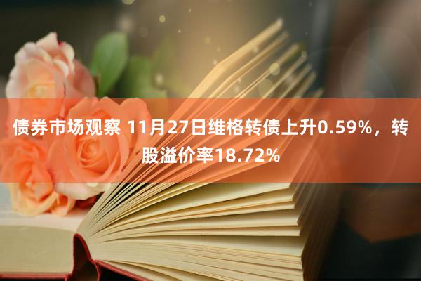 债券市场观察 11月27日维格转债上升0.59%，转股溢价率18.72%