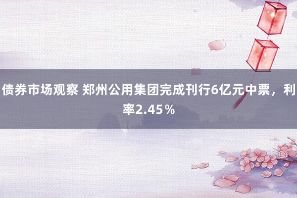 债券市场观察 郑州公用集团完成刊行6亿元中票，利率2.45％