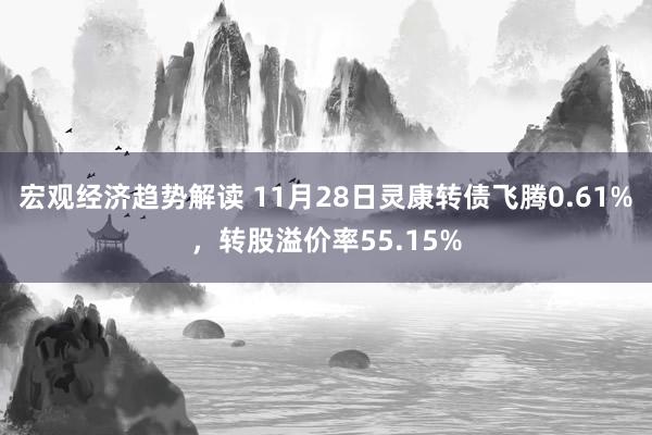 宏观经济趋势解读 11月28日灵康转债飞腾0.61%，转股溢价率55.15%