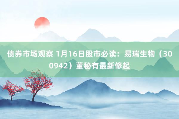 债券市场观察 1月16日股市必读：易瑞生物（300942）董秘有最新修起