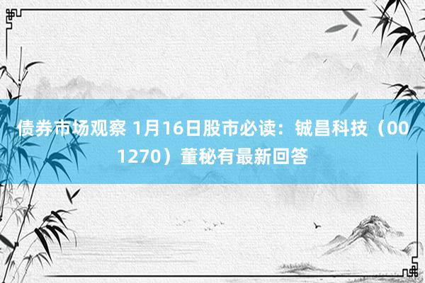 债券市场观察 1月16日股市必读：铖昌科技（001270）董秘有最新回答