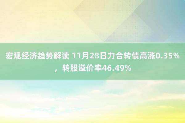 宏观经济趋势解读 11月28日力合转债高涨0.35%，转股溢价率46.49%