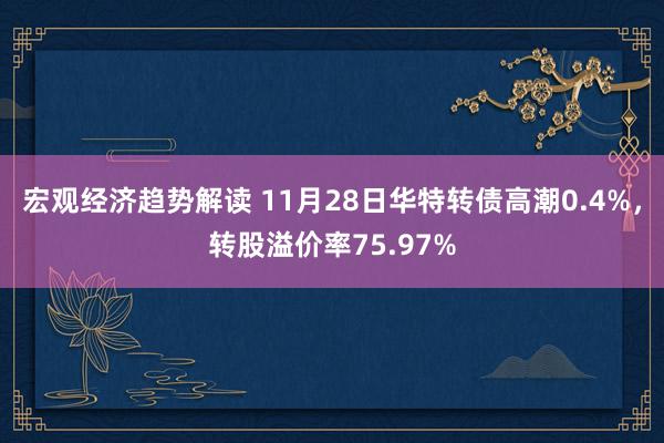 宏观经济趋势解读 11月28日华特转债高潮0.4%，转股溢价率75.97%