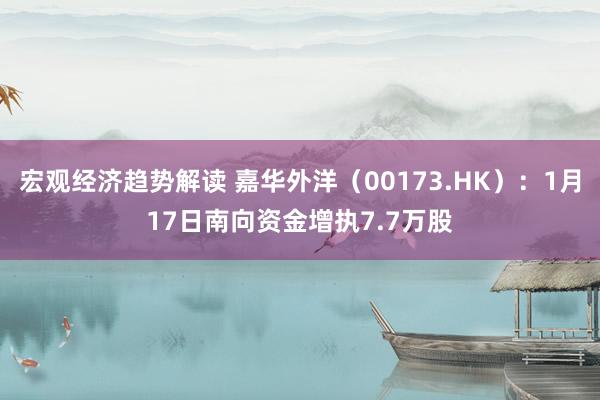 宏观经济趋势解读 嘉华外洋（00173.HK）：1月17日南向资金增执7.7万股