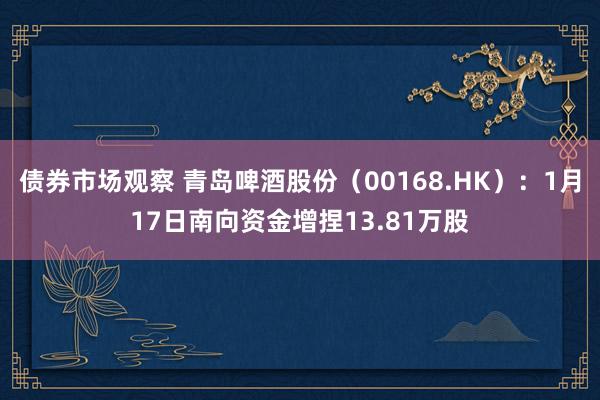 债券市场观察 青岛啤酒股份（00168.HK）：1月17日南向资金增捏13.81万股