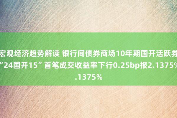 宏观经济趋势解读 银行间债券商场10年期国开活跃券“24国开15”首笔成交收益率下行0.25bp报2.1375%