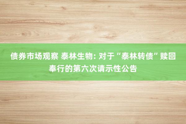 债券市场观察 泰林生物: 对于“泰林转债”赎回奉行的第六次请示性公告