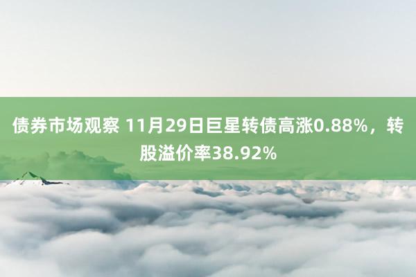 债券市场观察 11月29日巨星转债高涨0.88%，转股溢价率38.92%