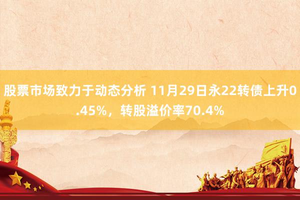 股票市场致力于动态分析 11月29日永22转债上升0.45%，转股溢价率70.4%