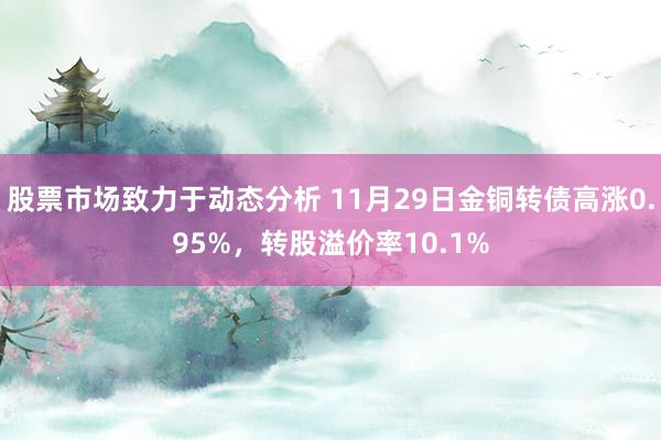 股票市场致力于动态分析 11月29日金铜转债高涨0.95%，转股溢价率10.1%