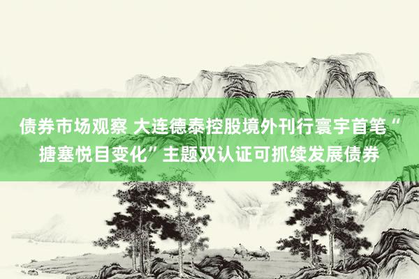 债券市场观察 大连德泰控股境外刊行寰宇首笔“搪塞悦目变化”主题双认证可抓续发展债券