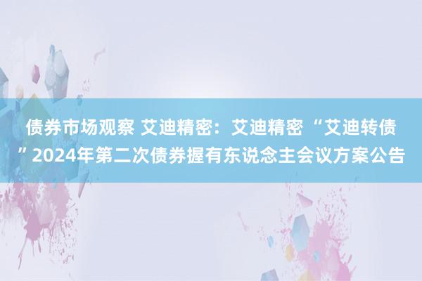 债券市场观察 艾迪精密:  艾迪精密 “艾迪转债”2024年第二次债券握有东说念主会议方案公告