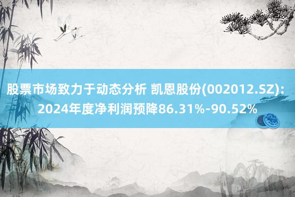 股票市场致力于动态分析 凯恩股份(002012.SZ): 2024年度净利润预降86.31%-90.52%