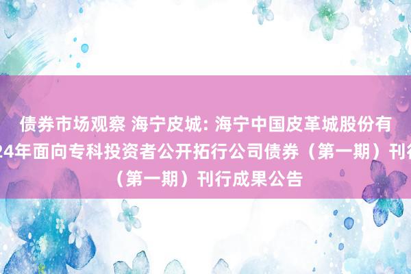 债券市场观察 海宁皮城: 海宁中国皮革城股份有限公司2024年面向专科投资者公开拓行公司债券（第一期）刊行成果公告