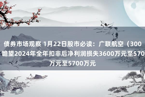 债券市场观察 1月22日股市必读：广联航空（300900）瞻望2024年全年扣非后净利润损失3600万元至5700万元