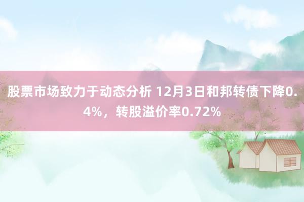 股票市场致力于动态分析 12月3日和邦转债下降0.4%，转股溢价率0.72%