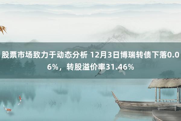 股票市场致力于动态分析 12月3日博瑞转债下落0.06%，转股溢价率31.46%