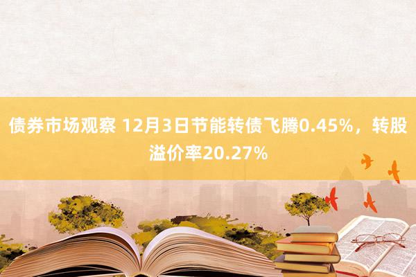 债券市场观察 12月3日节能转债飞腾0.45%，转股溢价率20.27%