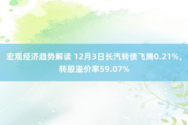 宏观经济趋势解读 12月3日长汽转债飞腾0.21%，转股溢价率59.07%