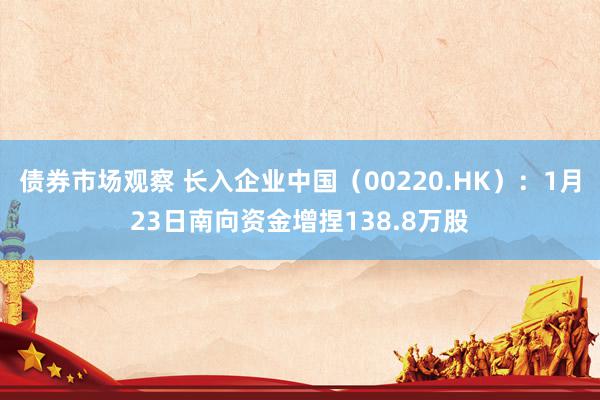 债券市场观察 长入企业中国（00220.HK）：1月23日南向资金增捏138.8万股