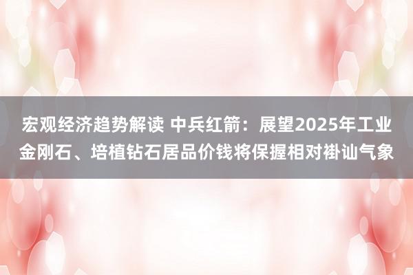 宏观经济趋势解读 中兵红箭：展望2025年工业金刚石、培植钻石居品价钱将保握相对褂讪气象