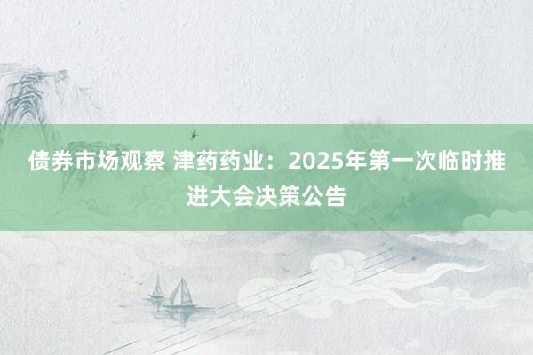 债券市场观察 津药药业：2025年第一次临时推进大会决策公告